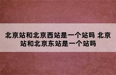 北京站和北京西站是一个站吗 北京站和北京东站是一个站吗